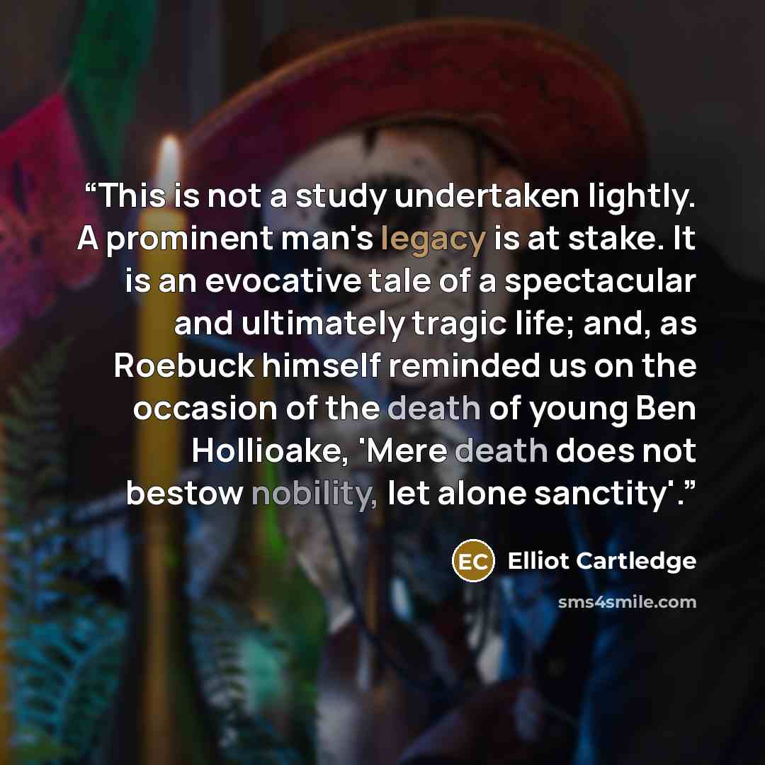 “This is not a study undertaken lightly. A prominent man's legacy is at stake. It is an evocative tale of a spectacular and ultimately tragic life; and, as Roebuck himself reminded us on the occasion of the death of young Ben Hollioake, 'Mere death does not bestow nobility, let alone sanctity'.” quote by Elliot Cartledge