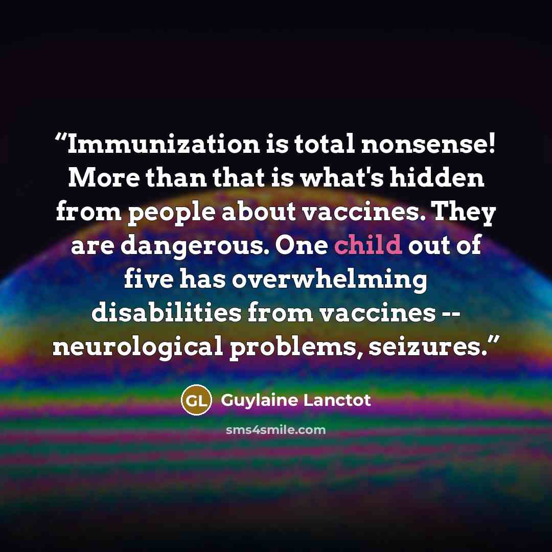 “Immunization is total nonsense! More than that is what's hidden from people about vaccines. They are dangerous. One child out of five has overwhelming disabilities from vaccines -- neurological problems, seizures.” quote by Guylaine Lanctot