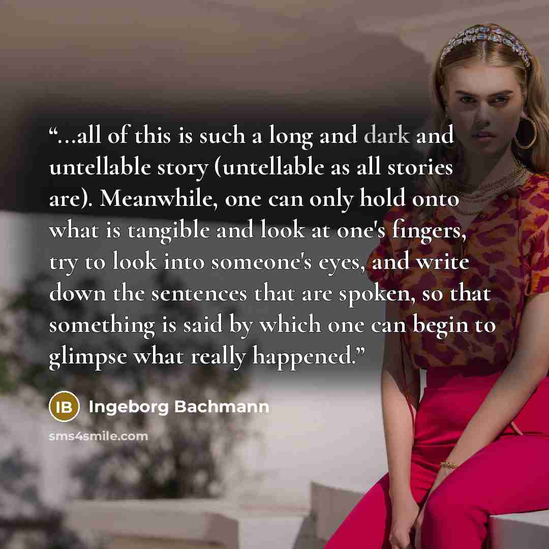 “...all of this is such a long and dark and untellable story (untellable as all stories are). Meanwhile, one can only hold onto what is tangible and look at one's fingers, try to look into someone's eyes, and write down the sentences that are spoken, so that something is said by which one can begin…” quote by Ingeborg Bachmann