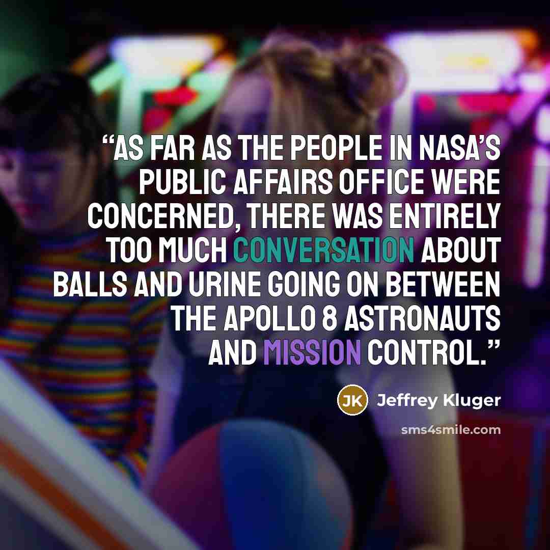 “As far as the people in NASA’s public affairs office were concerned, there was entirely too much conversation about balls and urine going on between the Apollo 8 astronauts and Mission Control.” quote by Jeffrey Kluger
