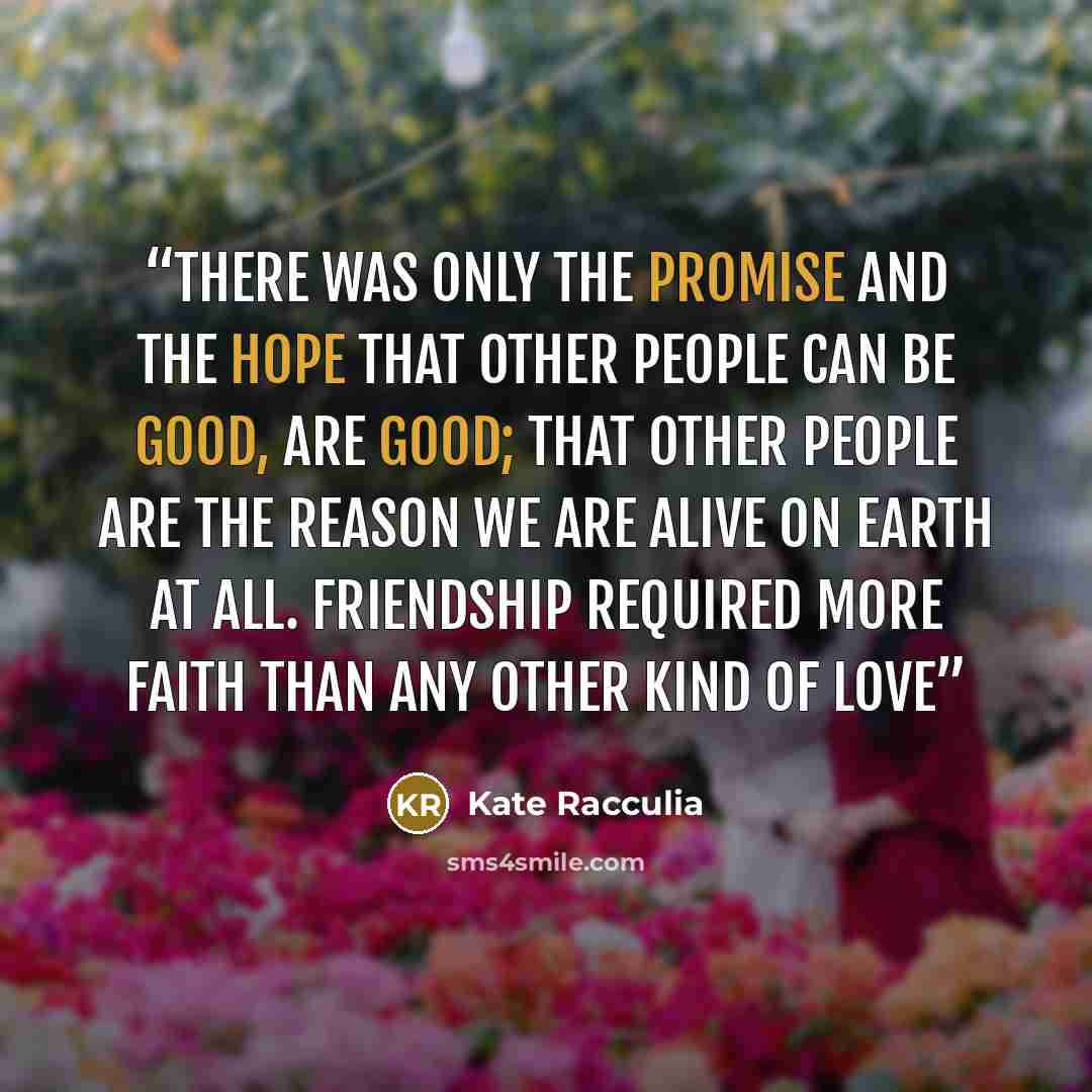 “There was only the promise and the hope that other people can be good, are good; that other people are the reason we are alive on Earth at all. Friendship required more faith than any other kind of love” quote by Kate Racculia