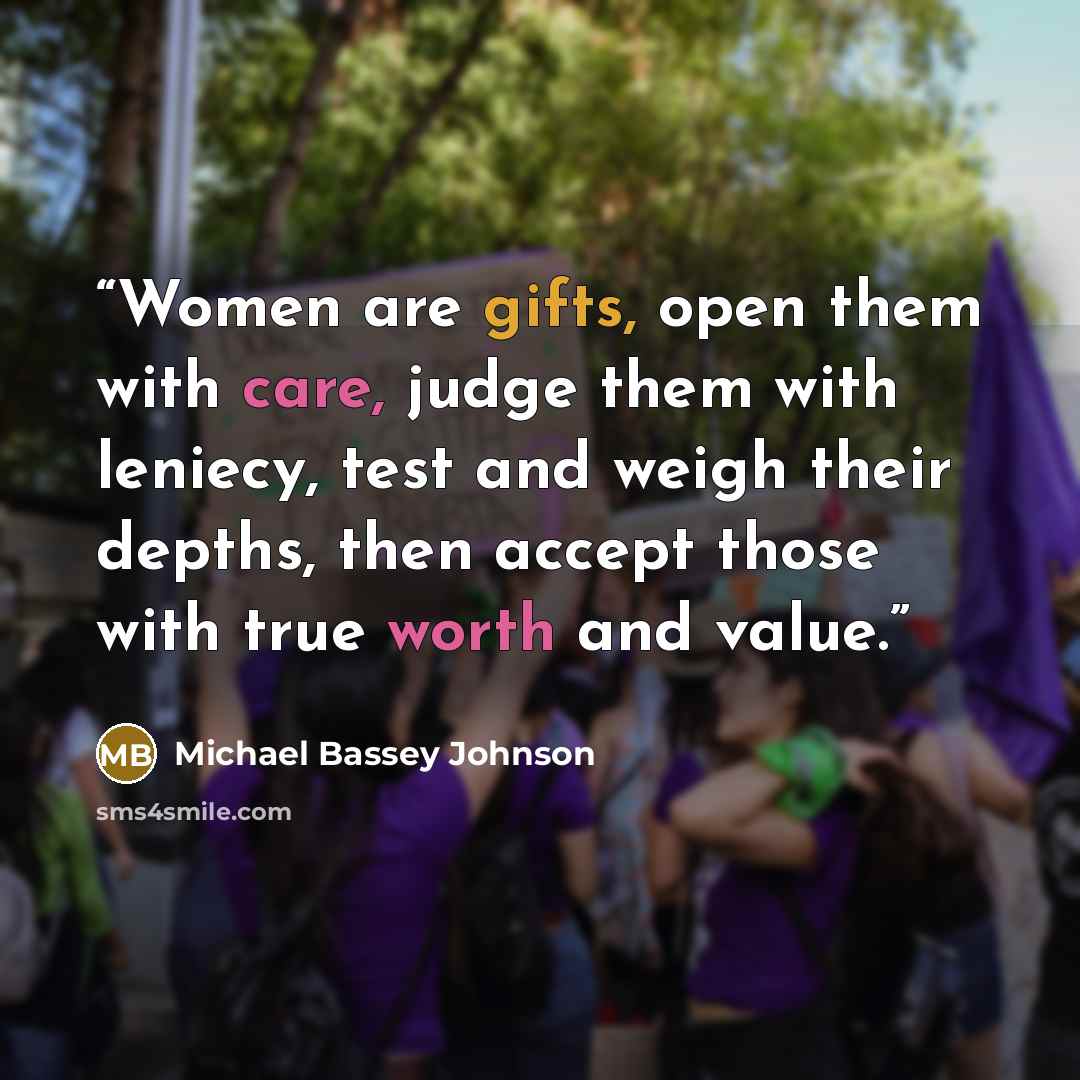 “Women are gifts, open them with care, judge them with leniecy, test and weigh their depths, then accept those with true worth and value.” quote by Michael Bassey Johnson