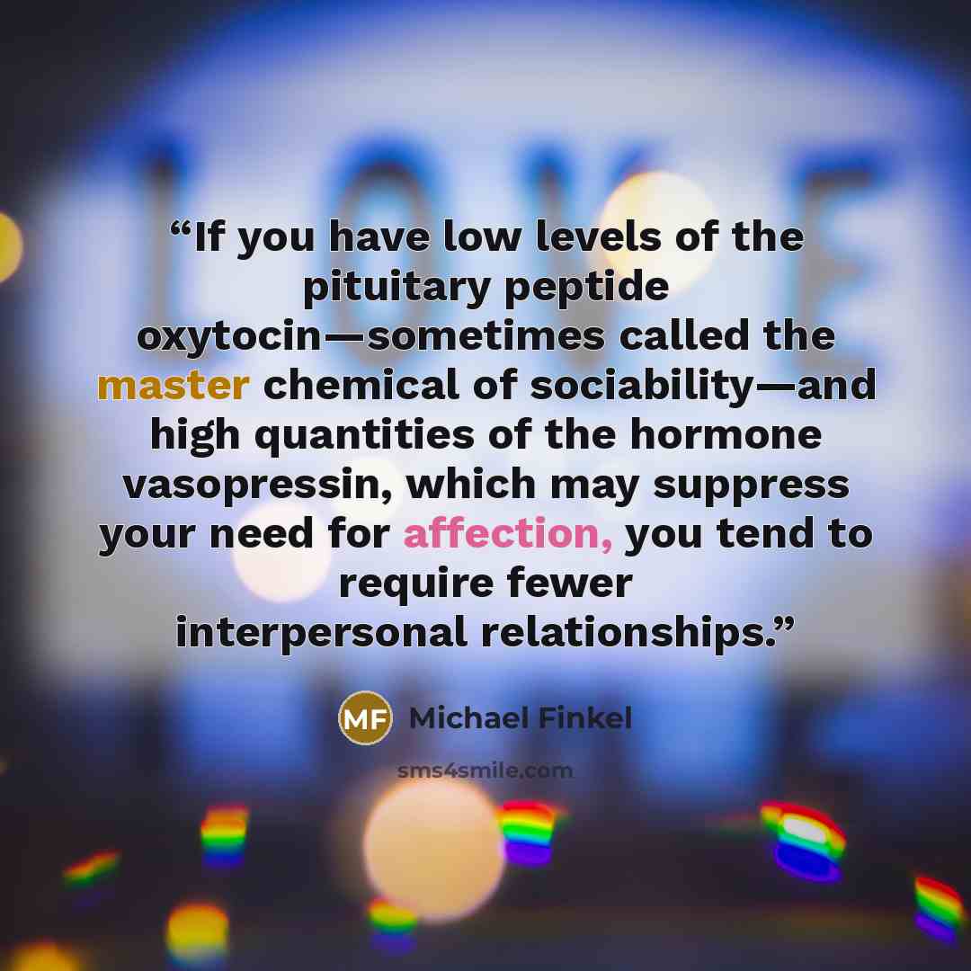 “If you have low levels of the pituitary peptide oxytocin—sometimes called the master chemical of sociability—and high quantities of the hormone vasopressin, which may suppress your need for affection, you tend to require fewer interpersonal relationships.” quote by Michael Finkel