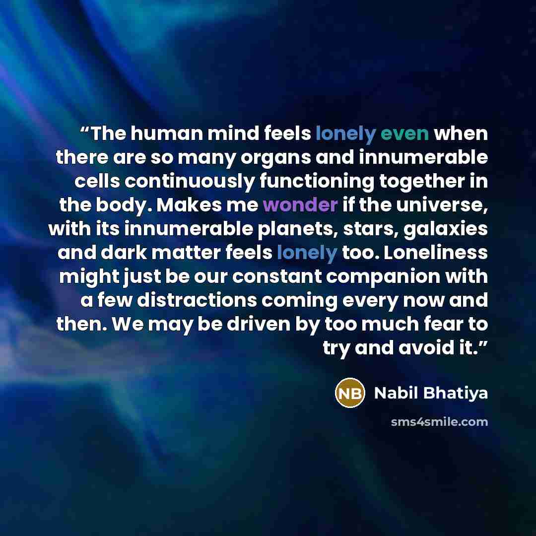 “The human mind feels lonely even when there are so many organs and innumerable cells continuously functioning together in the body. Makes me wonder if the universe, with its innumerable planets, stars, galaxies and dark matter feels lonely too. Loneliness might just be our constant companion with…” quote by Nabil Bhatiya
