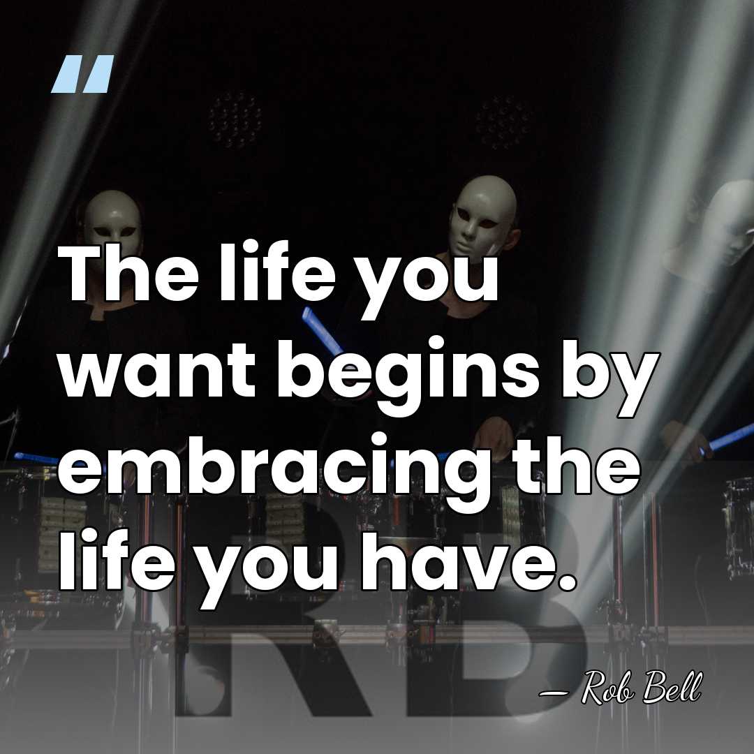 The life you want begins by embracing the life you have. - Rob Bell