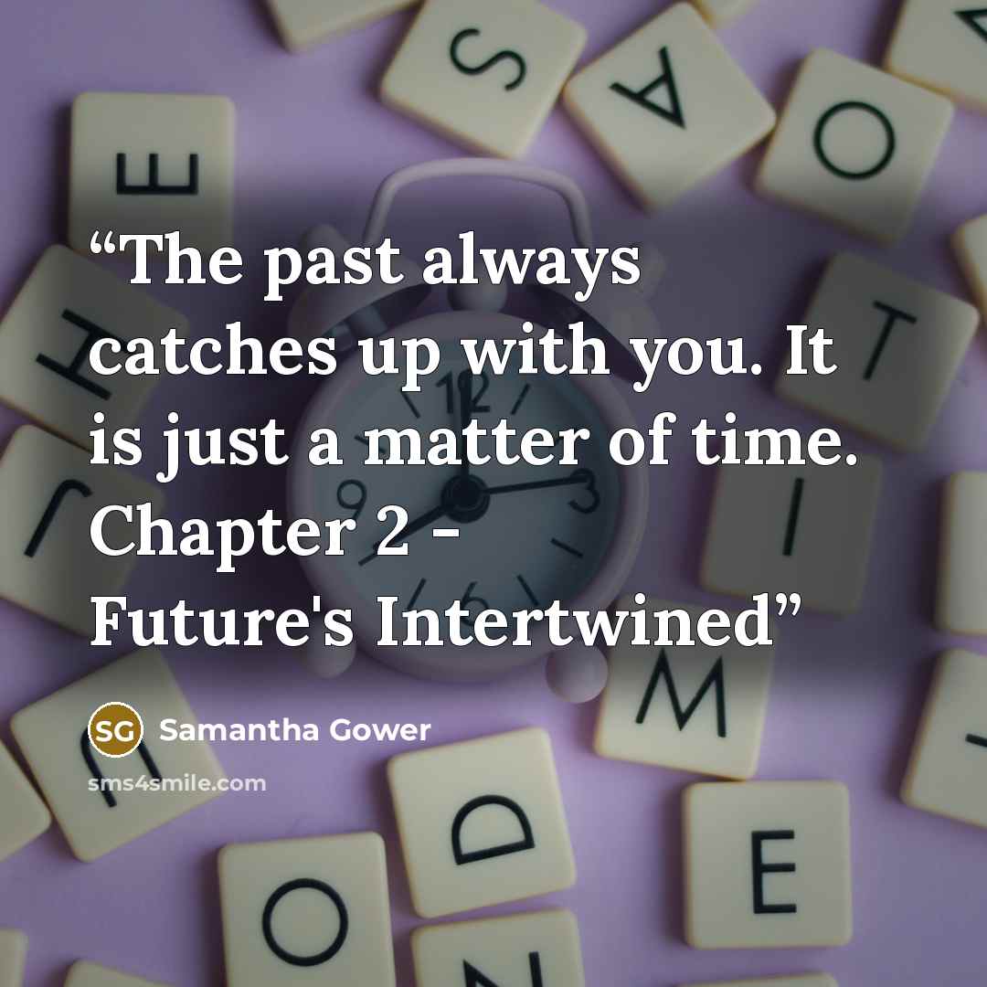 “The past always catches up with you. It is just a matter of time. Chapter 2 - Future's Intertwined” quote by Samantha Gower