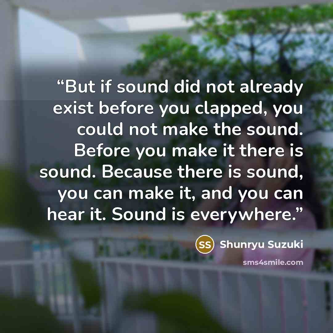 “But if sound did not already exist before you clapped, you could not make the sound. Before you make it there is sound. Because there is sound, you can make it, and you can hear it. Sound is everywhere.” quote by Shunryu Suzuki