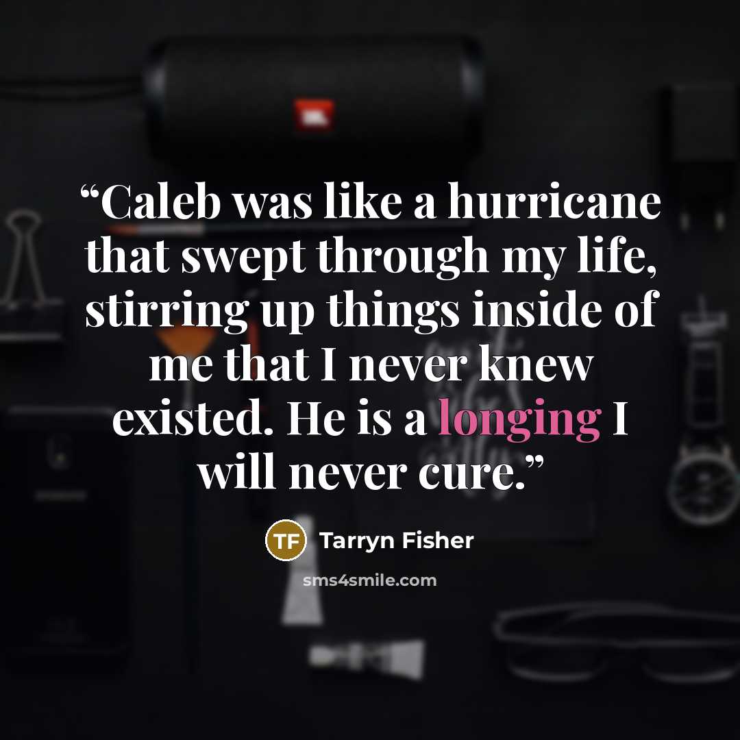 “Caleb was like a hurricane that swept through my life, stirring up things inside of me that I never knew existed. He is a longing I will never cure.” quote by Tarryn Fisher