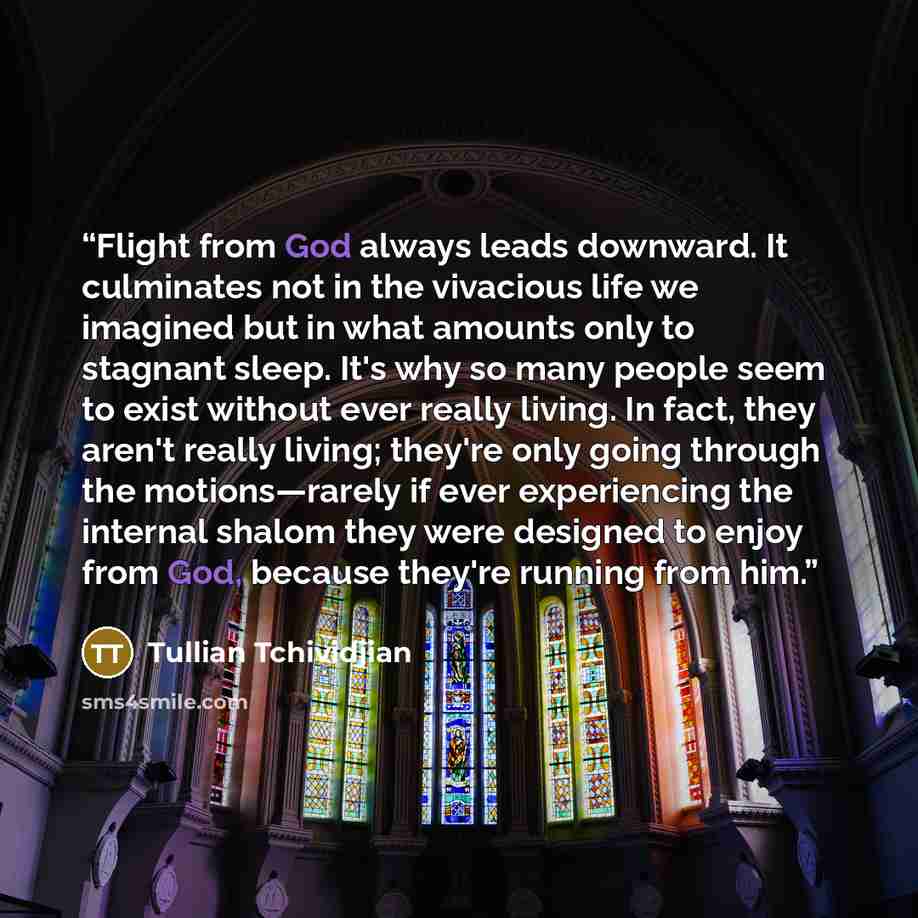 “Flight from God always leads downward. It culminates not in the vivacious life we imagined but in what amounts only to stagnant sleep. It's why so many people seem to exist without ever really living. In fact, they aren't really living; they're only going through the motions—rarely if ever…” quote by Tullian Tchividjian