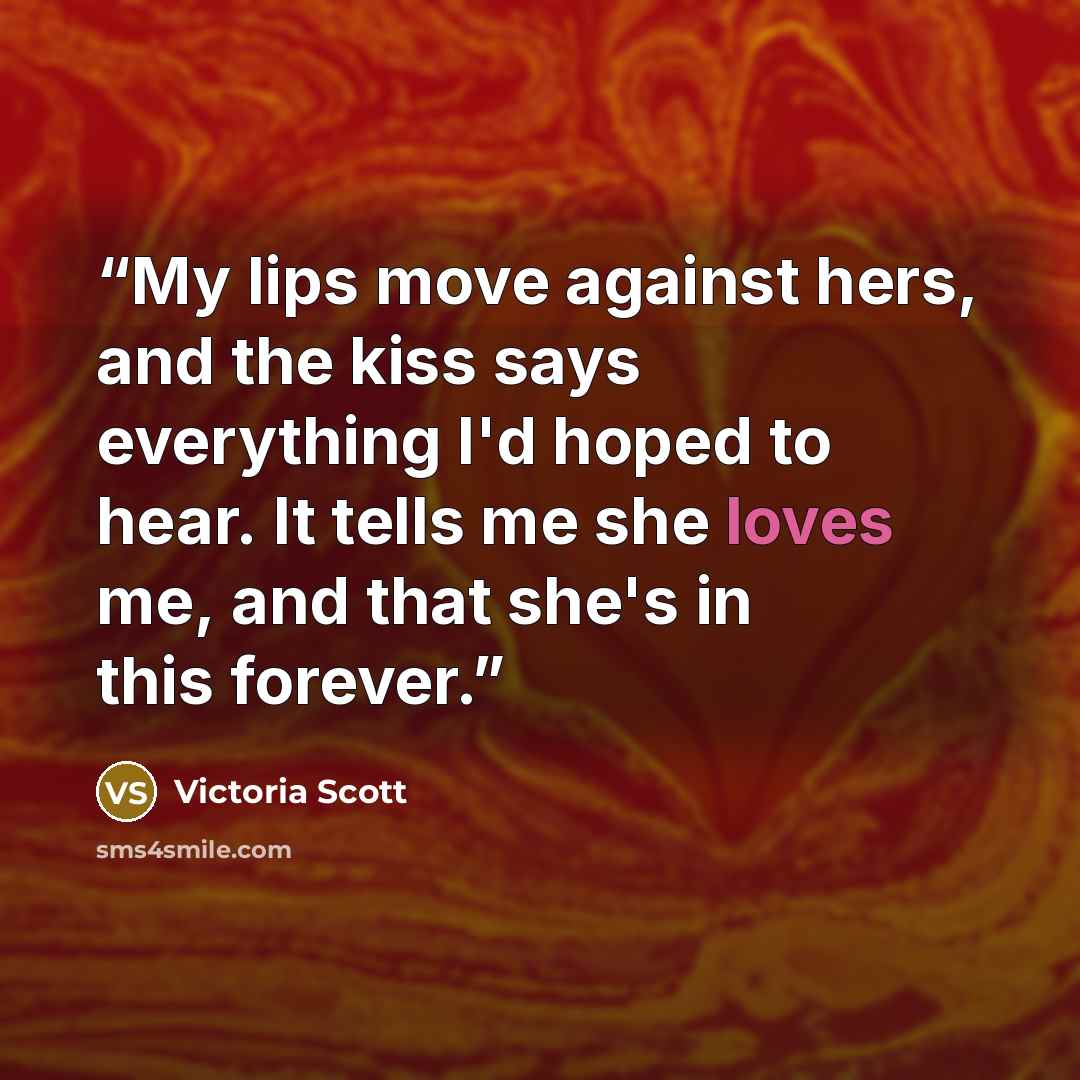 “My lips move against hers, and the kiss says everything I'd hoped to hear. It tells me she loves me, and that she's in this forever.” quote by Victoria Scott