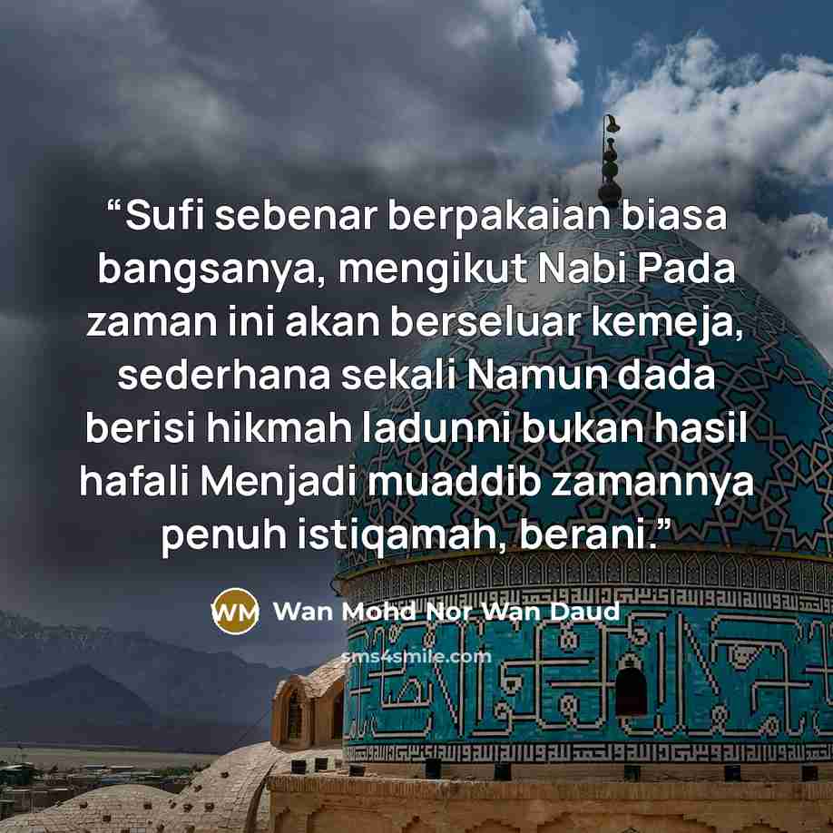 “Sufi sebenar berpakaian biasa bangsanya, mengikut Nabi Pada zaman ini akan berseluar kemeja, sederhana sekali Namun dada berisi hikmah ladunni bukan hasil hafali Menjadi muaddib zamannya penuh istiqamah, berani.” quote by Wan Mohd Nor Wan Daud