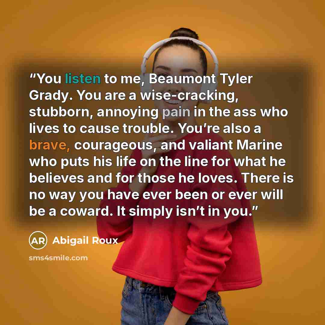 “You listen to me, Beaumont Tyler Grady. You are a wise-cracking, stubborn, annoying pain in the ass who lives to cause trouble. You’re also a brave, courageous, and valiant Marine who puts his life on the line for what he believes and for those he loves. There is no way you have ever been or ever…” quote by Abigail Roux