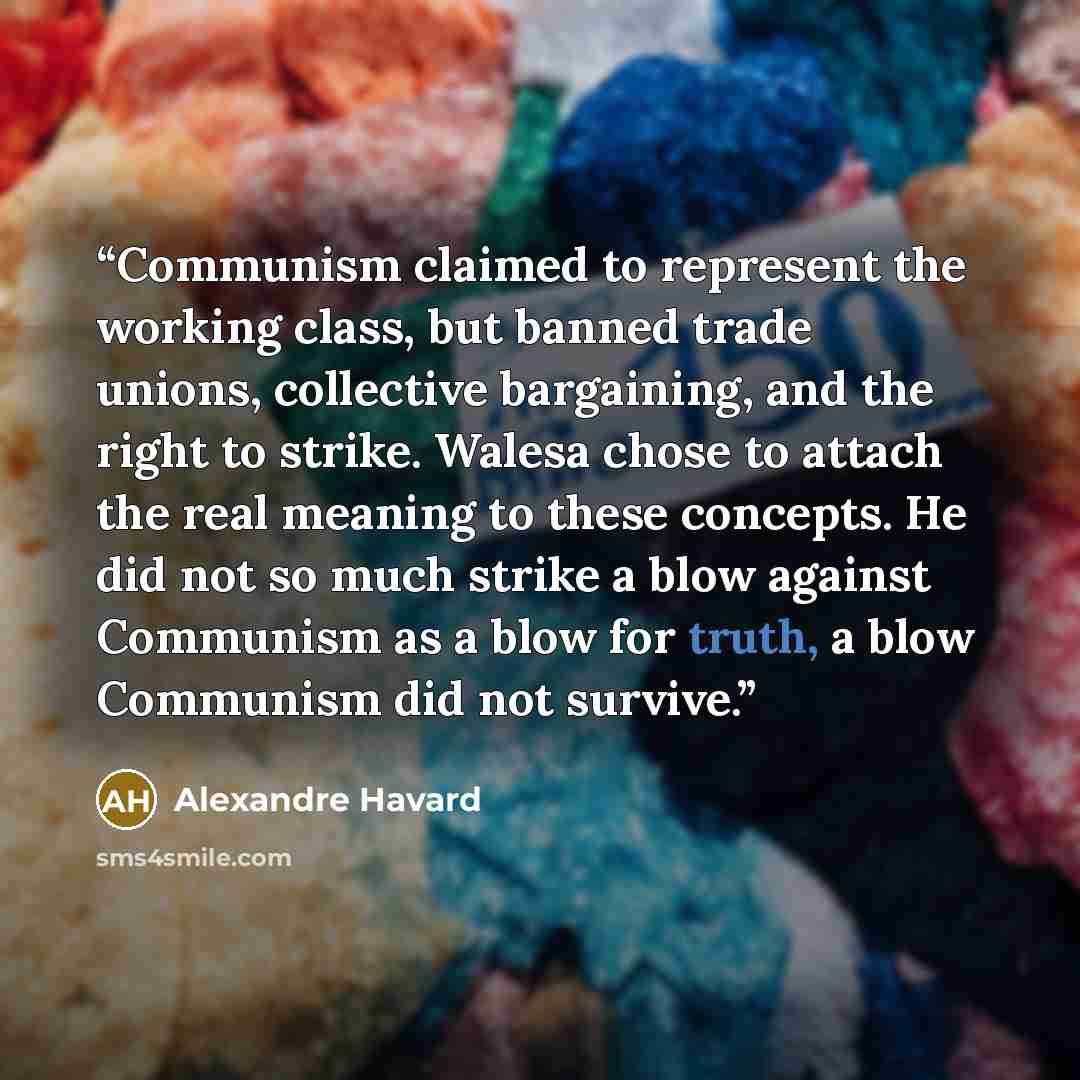 “Communism claimed to represent the working class, but banned trade unions, collective bargaining, and the right to strike. Walesa chose to attach the real meaning to these concepts. He did not so much strike a blow against Communism as a blow for truth, a blow Communism did not survive.” quote by Alexandre Havard