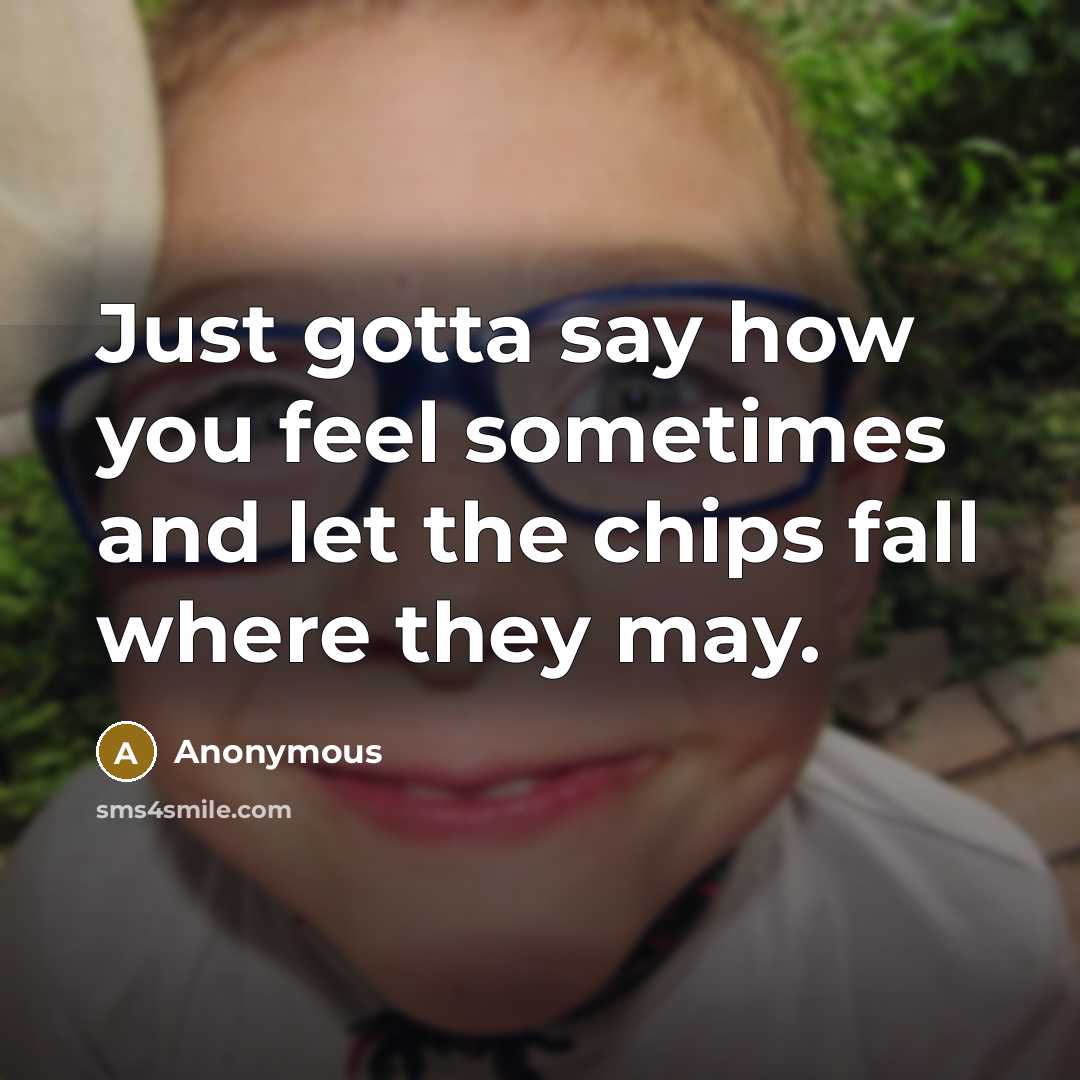 “Just gotta say how you feel sometimes and let the chips fall where they may.” quote by Anonymous