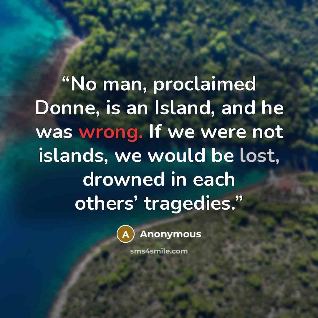 “No man, proclaimed Donne, is an Island, and he was wrong. If we were not islands, we would be lost, drowned in each others’ tragedies.” quote by Anonymous