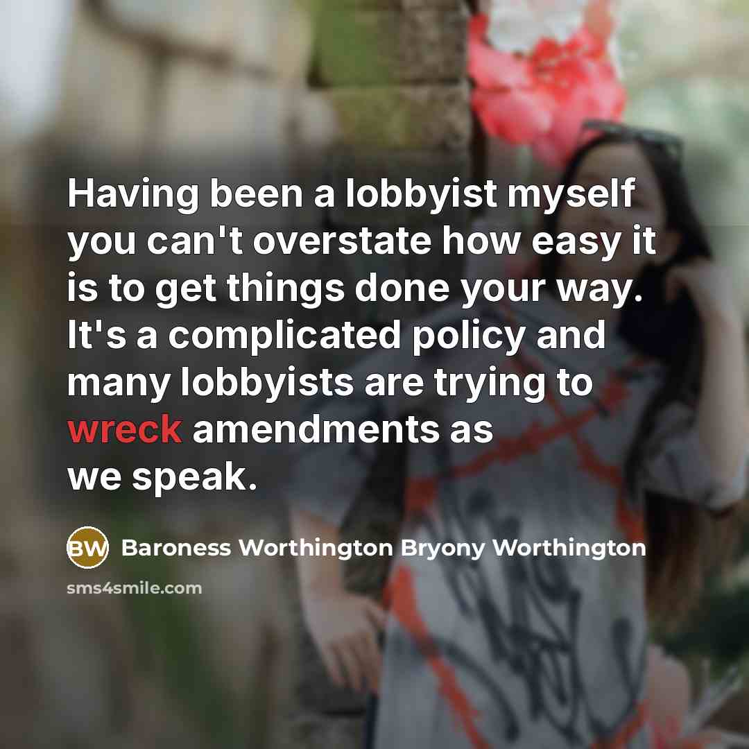 “Having been a lobbyist myself you can't overstate how easy it is to get things done your way. It's a complicated policy and many lobbyists are trying to wreck amendments as we speak.” quote by Baroness Worthington Bryony Worthington