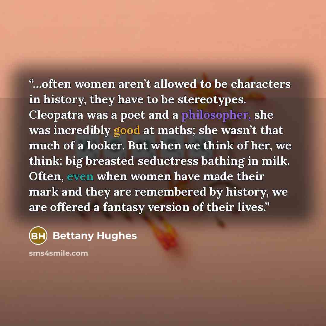“…often women aren’t allowed to be characters in history, they have to be stereotypes. Cleopatra was a poet and a philosopher, she was incredibly good at maths; she wasn’t that much of a looker. But when we think of her, we think: big breasted seductress bathing in milk. Often, even when women have…” quote by Bettany Hughes