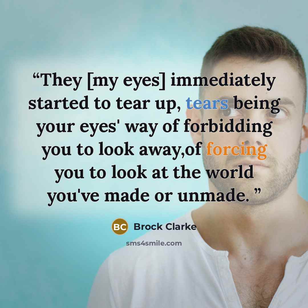 “They [my eyes] immediately started to tear up, tears being your eyes' way of forbidding you to look away,of forcing you to look at the world you've made or unmade.” quote by Brock Clarke