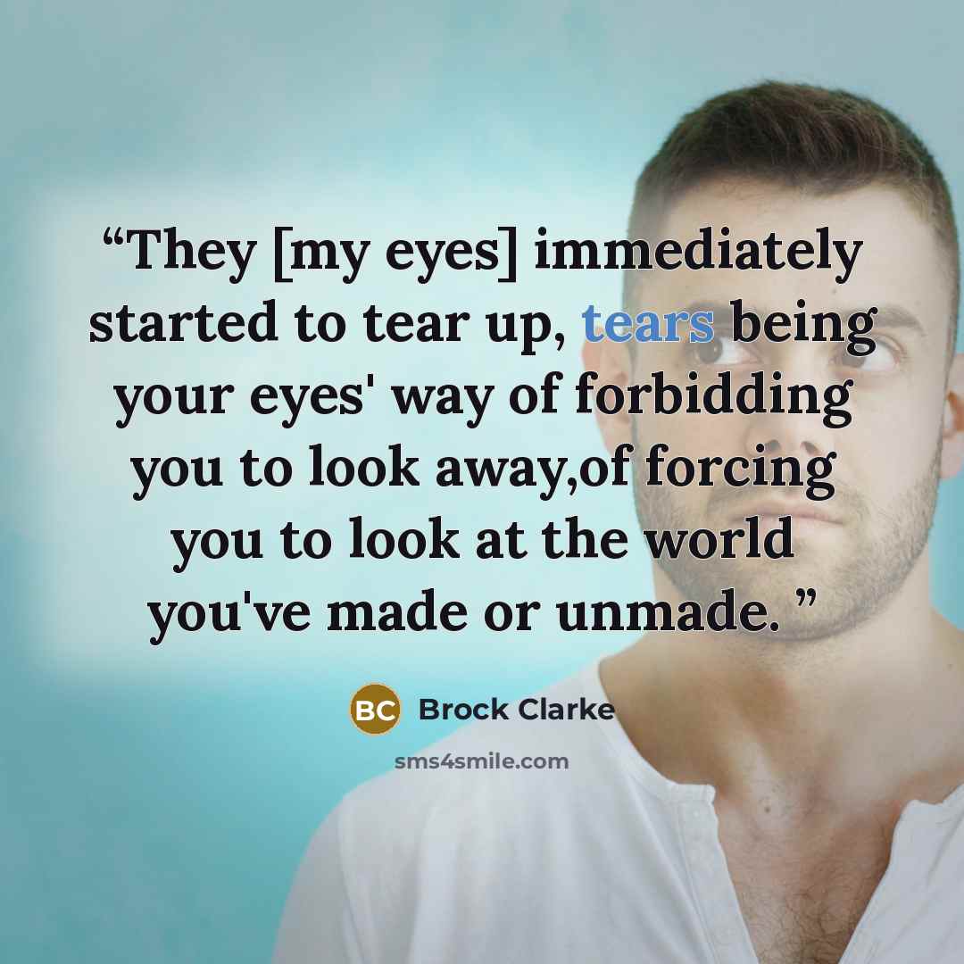 “They [my eyes] immediately started to tear up, tears being your eyes' way of forbidding you to look away,of forcing you to look at the world you've made or unmade.” quote by Brock Clarke