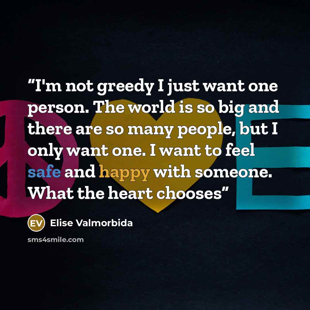 “I'm not greedy I just want one person. The world is so big and there are so many people, but I only want one. I want to feel safe and happy with someone. What the heart chooses” quote by Elise Valmorbida