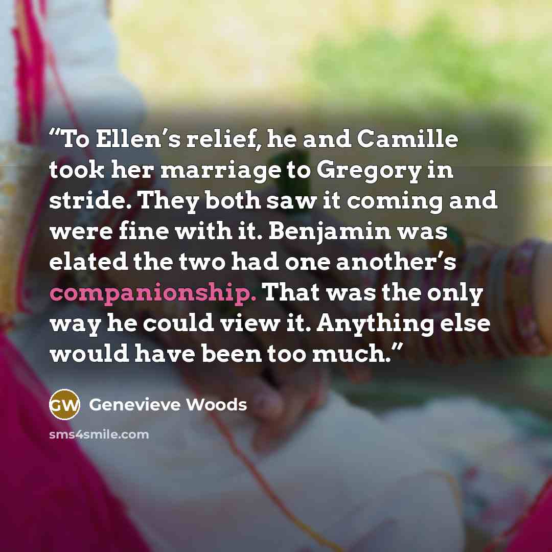 “To Ellen’s relief, he and Camille took her marriage to Gregory in stride. They both saw it coming and were fine with it. Benjamin was elated the two had one another’s companionship. That was the only way he could view it. Anything else would have been too much.” quote by Genevieve Woods
