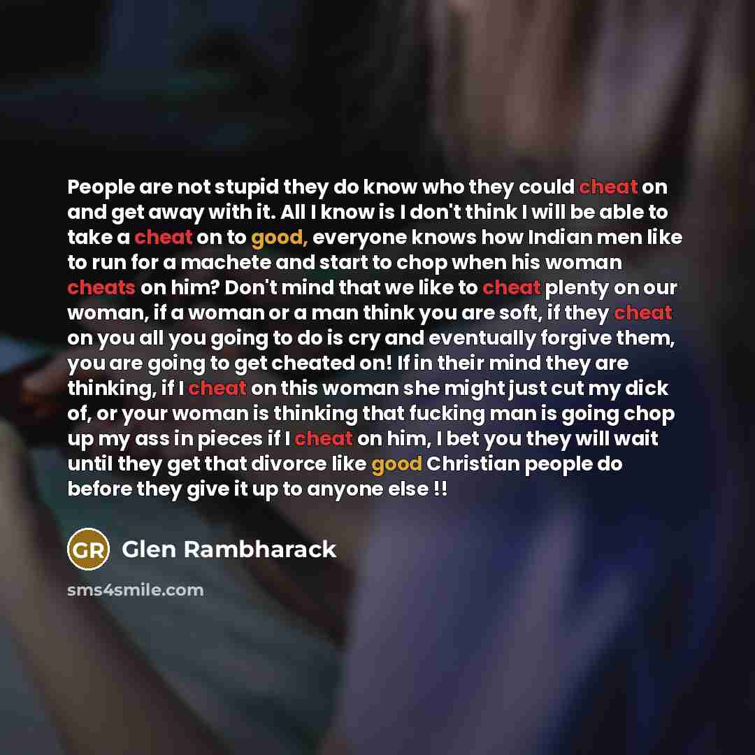 “People are not stupid they do know who they could cheat on and get away with it. All I know is I don't think I will be able to take a cheat on to good, everyone knows how Indian men like to run for a machete and start to chop when his woman cheats on him? Don't mind that we like to cheat plenty on…” quote by Glen Rambharack
