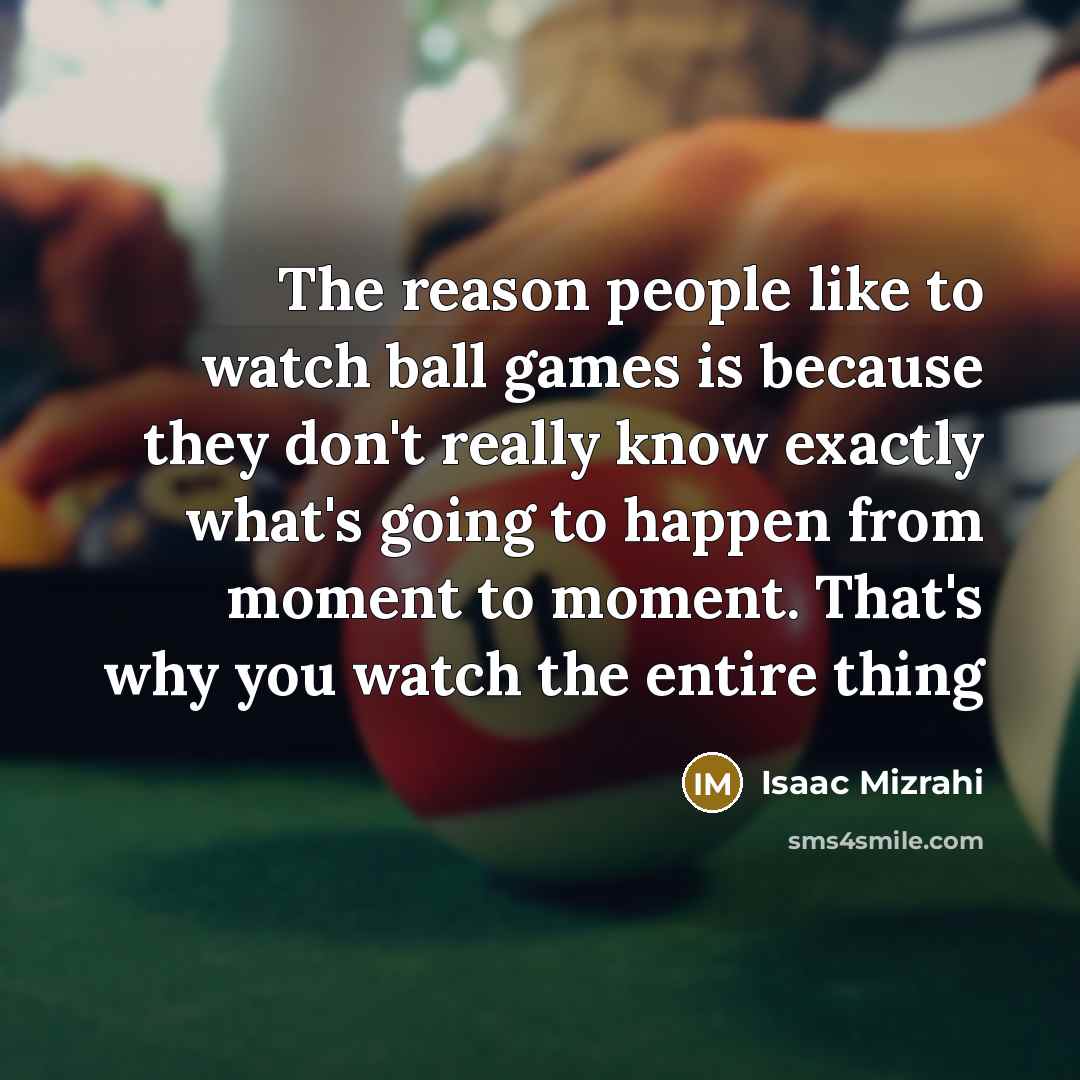 “The reason people like to watch ball games is because they don't really know exactly what's going to happen from moment to moment. That's why you watch the entire thing” quote by Isaac Mizrahi