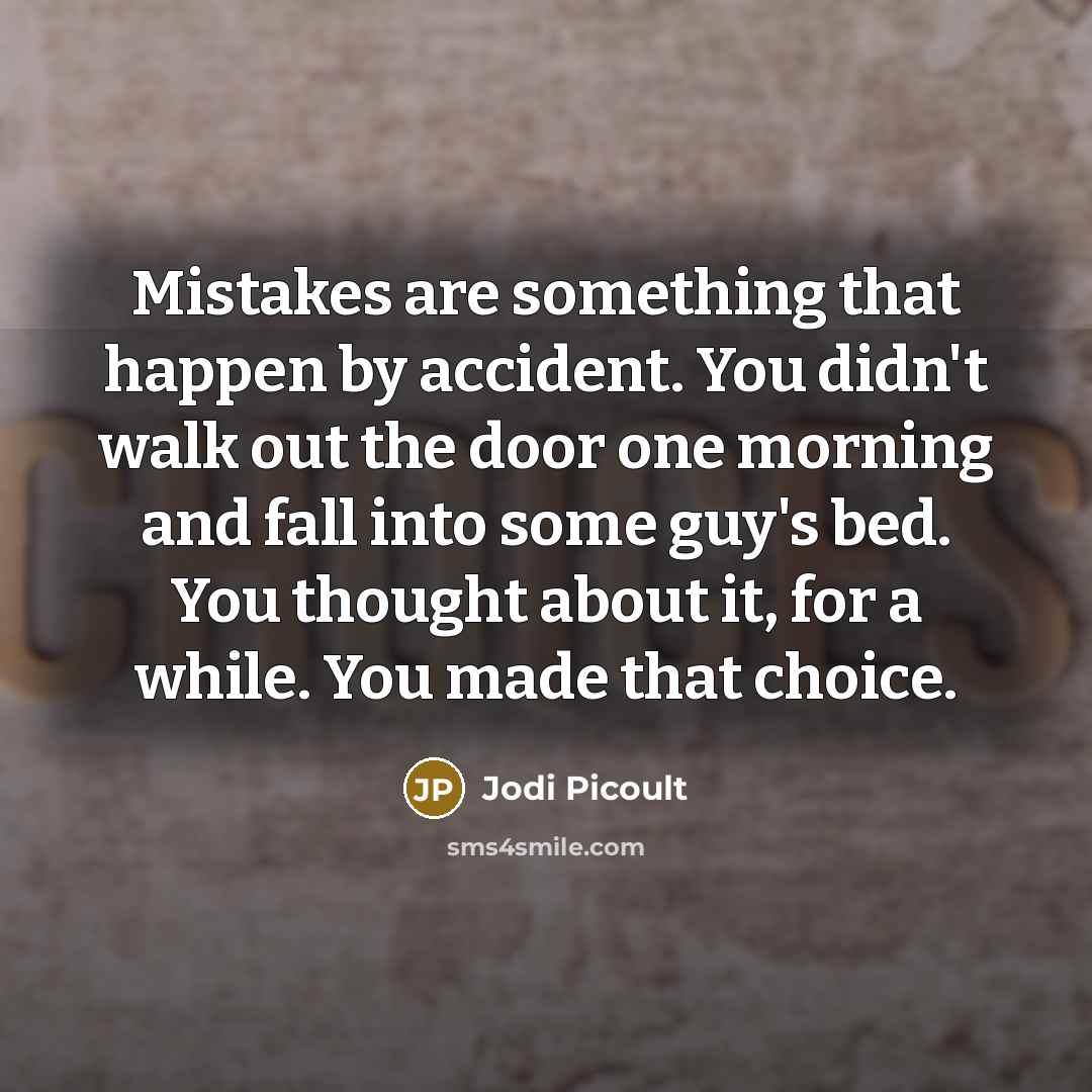“Mistakes are something that happen by accident. You didn't walk out the door one morning and fall into some guy's bed. You thought about it, for a while. You made that choice.” quote by Jodi Picoult