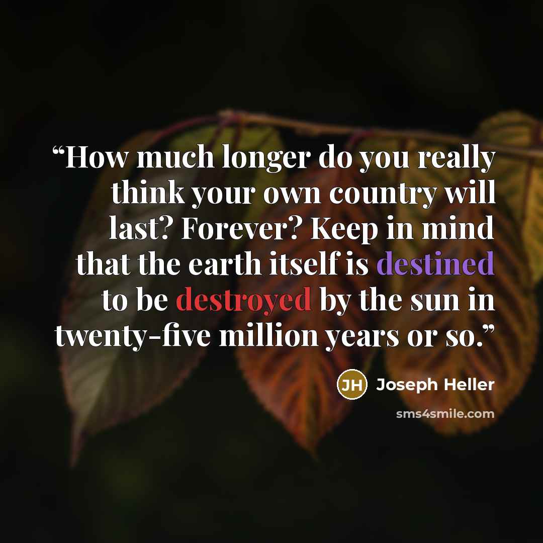 “How much longer do you really think your own country will last? Forever? Keep in mind that the earth itself is destined to be destroyed by the sun in twenty-five million years or so.” quote by Joseph Heller