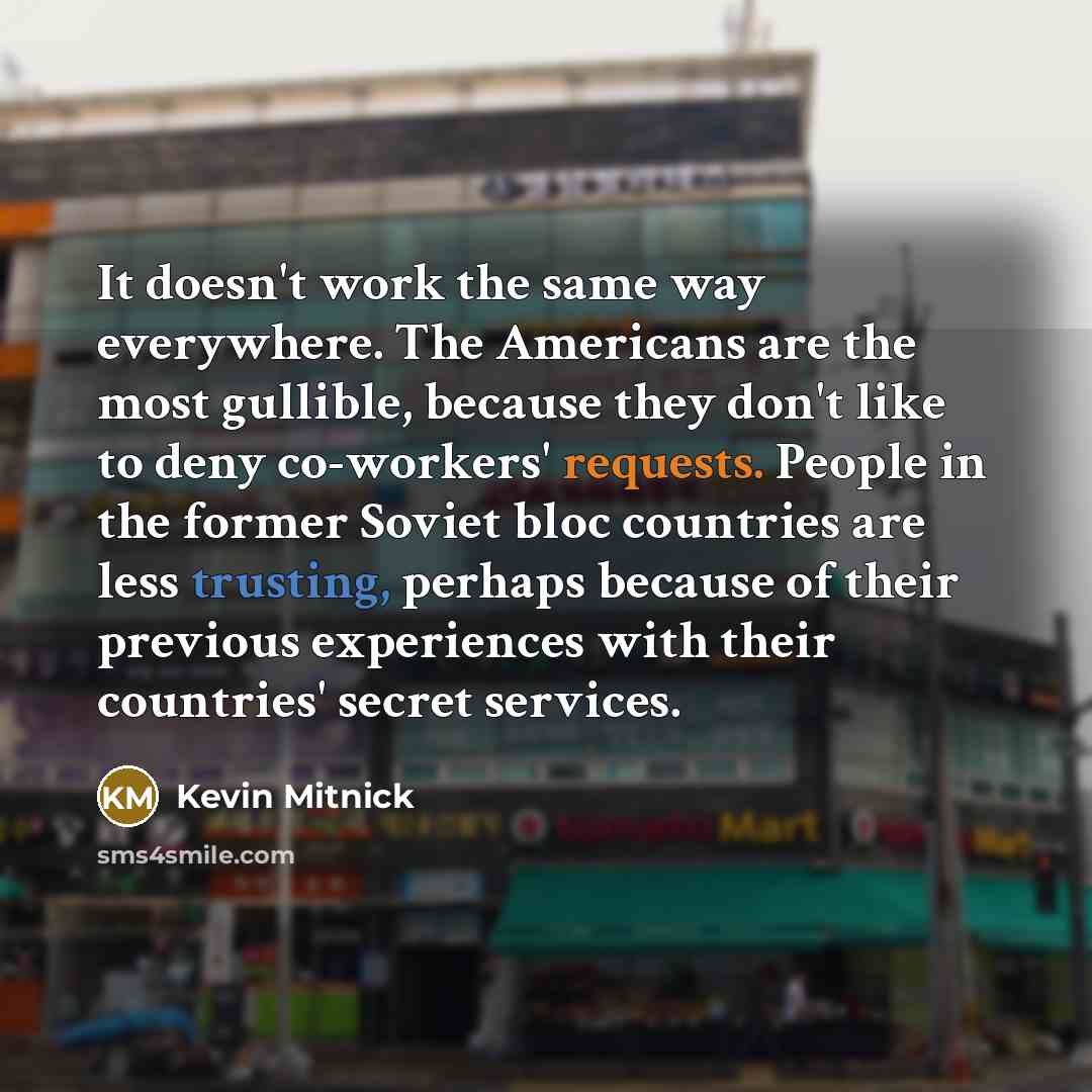 “It doesn't work the same way everywhere. The Americans are the most gullible, because they don't like to deny co-workers' requests. People in the former Soviet bloc countries are less trusting, perhaps because of their previous experiences with their countries' secret services.” quote by Kevin Mitnick