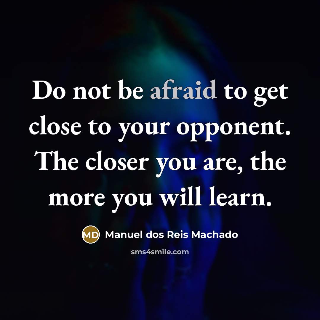 “Do not be afraid to get close to your opponent. The closer you are, the more you will learn.” quote by Manuel dos Reis Machado