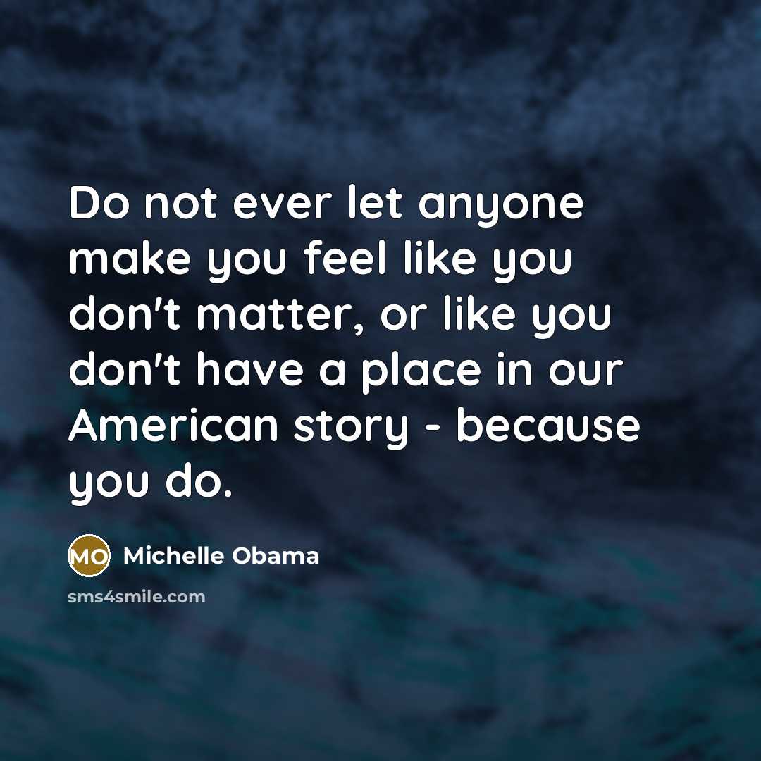 “Do not ever let anyone make you feel like you don't matter, or like you don't have a place in our American story - because you do.” quote by Michelle Obama