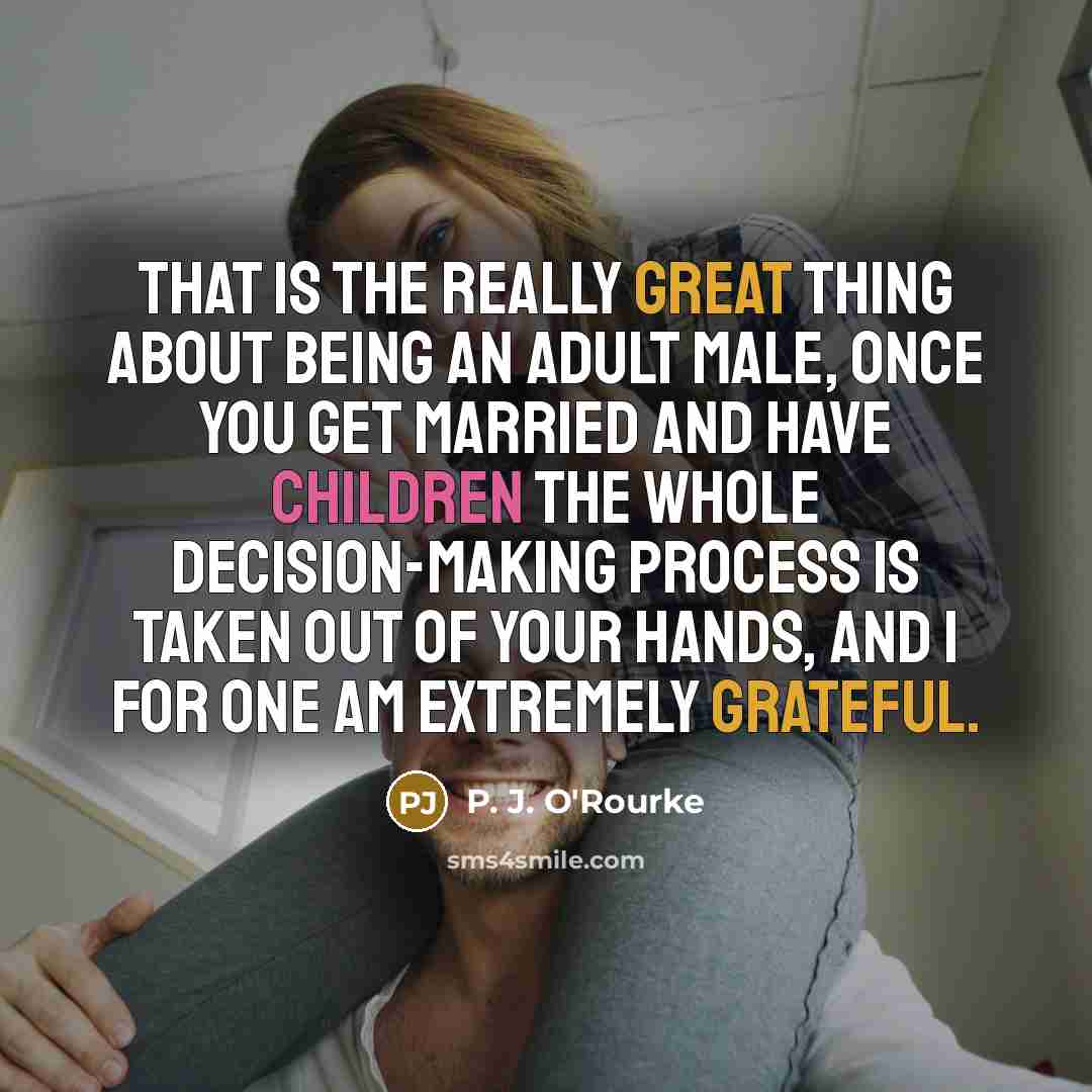 “That is the really great thing about being an adult male, once you get married and have children the whole decision-making process is taken out of your hands, and I for one am extremely grateful.” quote by P. J. O'Rourke