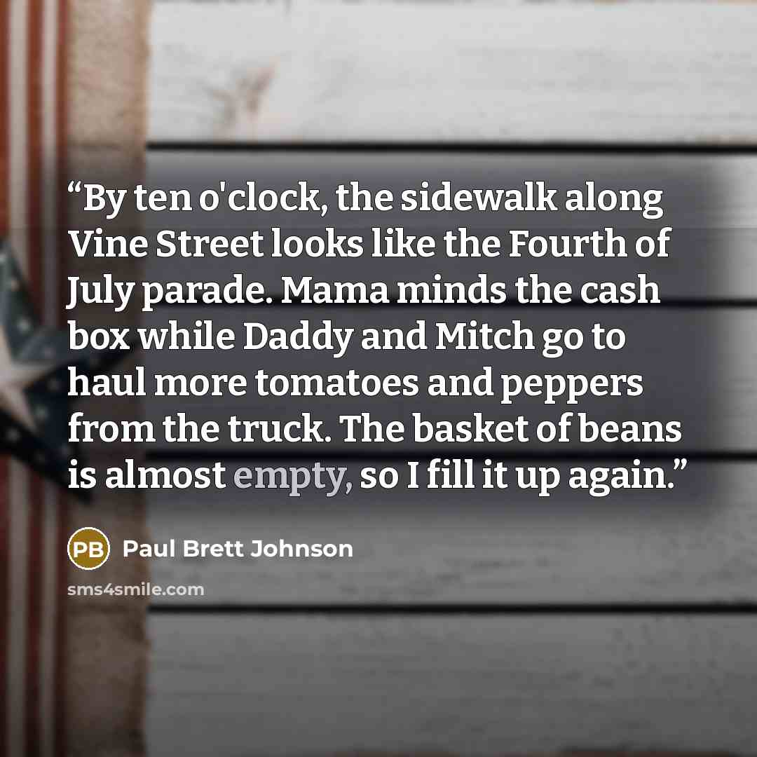 “By ten o'clock, the sidewalk along Vine Street looks like the Fourth of July parade. Mama minds the cash box while Daddy and Mitch go to haul more tomatoes and peppers from the truck. The basket of beans is almost empty, so I fill it up again.” quote by Paul Brett Johnson
