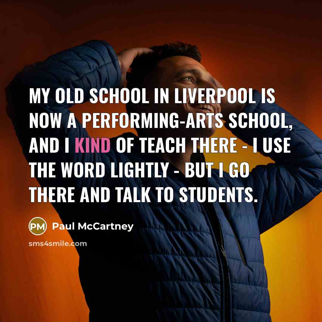 “My old school in Liverpool is now a performing-arts school, and I kind of teach there - I use the word lightly - but I go there and talk to students.” quote by Paul McCartney