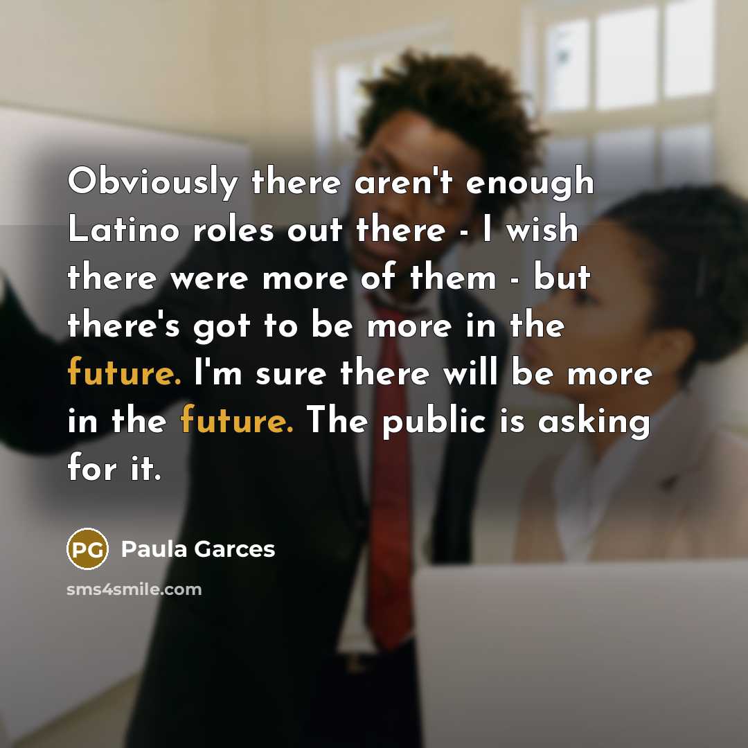 “Obviously there aren't enough Latino roles out there - I wish there were more of them - but there's got to be more in the future. I'm sure there will be more in the future. The public is asking for it.” quote by Paula Garces