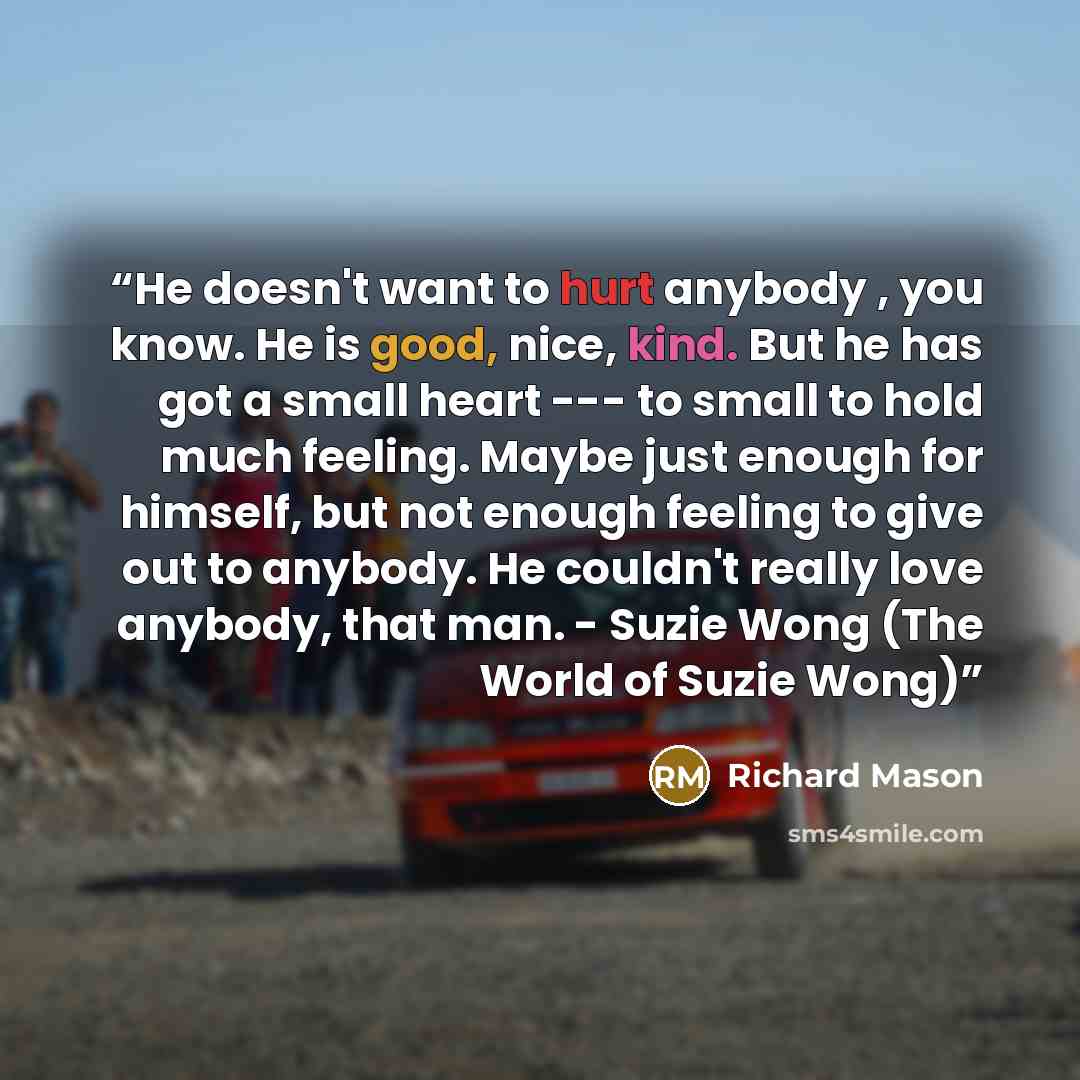 “He doesn't want to hurt anybody , you know. He is good, nice, kind. But he has got a small heart --- to small to hold much feeling. Maybe just enough for himself, but not enough feeling to give out to anybody. He couldn't really love anybody, that man. - Suzie Wong (The World of Suzie Wong)” quote by Richard Mason