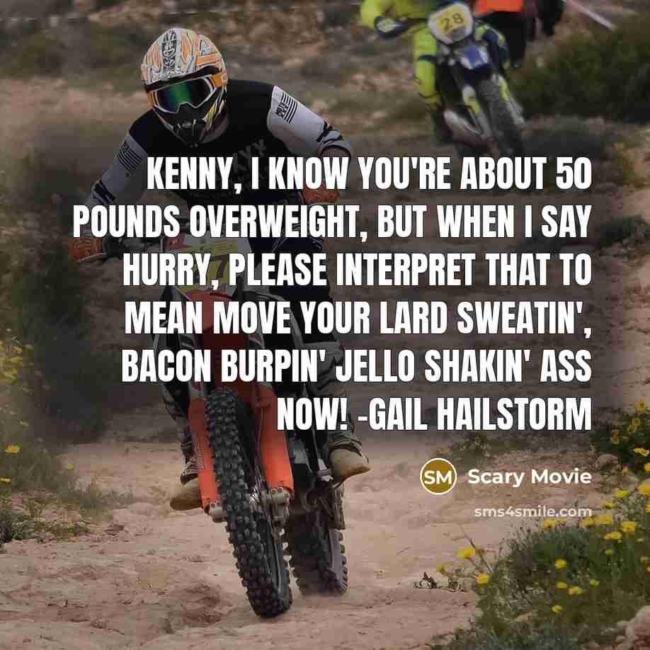 “Kenny, I know you're about 50 pounds overweight, but when I say hurry, please interpret that to mean move your lard sweatin', bacon burpin' jello shakin' ass now! -Gail Hailstorm” quote by Scary Movie