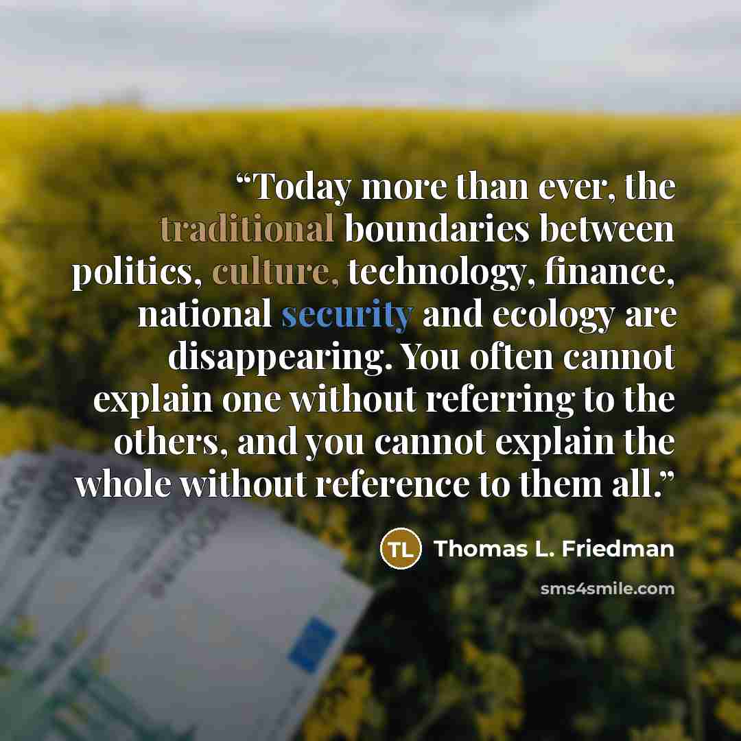 “Today more than ever, the traditional boundaries between politics, culture, technology, finance, national security and ecology are disappearing. You often cannot explain one without referring to the others, and you cannot explain the whole without reference to them all.” quote by Thomas L. Friedman