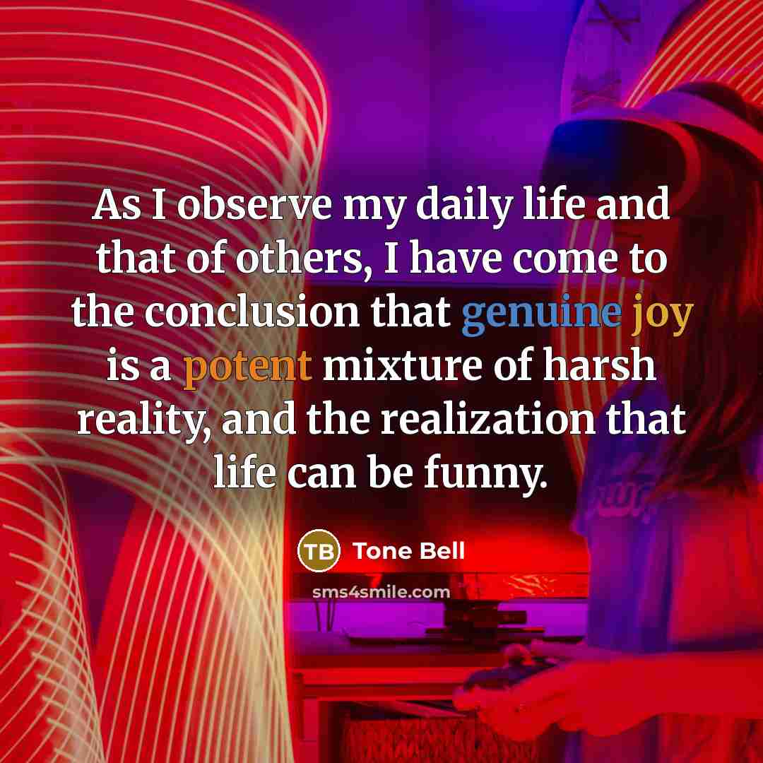 “As I observe my daily life and that of others, I have come to the conclusion that genuine joy is a potent mixture of harsh reality, and the realization that life can be funny.” quote by Tone Bell