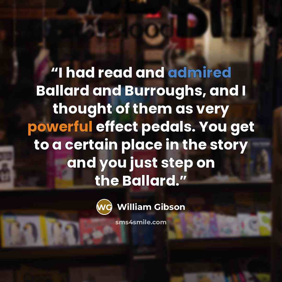 “I had read and admired Ballard and Burroughs, and I thought of them as very powerful effect pedals. You get to a certain place in the story and you just step on the Ballard.” quote by William Gibson
