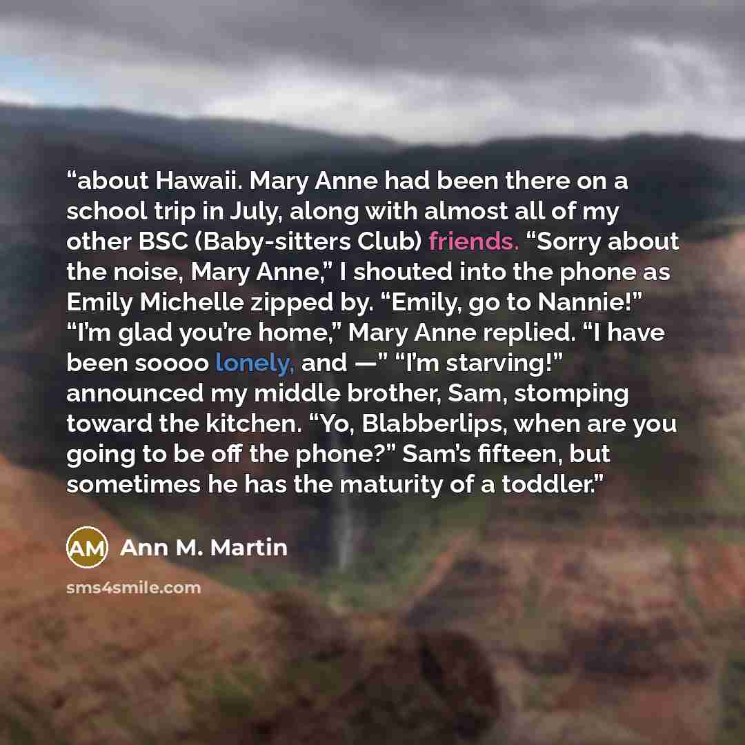 “about Hawaii. Mary Anne had been there on a school trip in July, along with almost all of my other BSC (Baby-sitters Club) friends. “Sorry about the noise, Mary Anne,” I shouted into the phone as Emily Michelle zipped by. “Emily, go to Nannie!” “I’m glad you’re home,” Mary Anne replied. “I have…” quote by Ann M. Martin