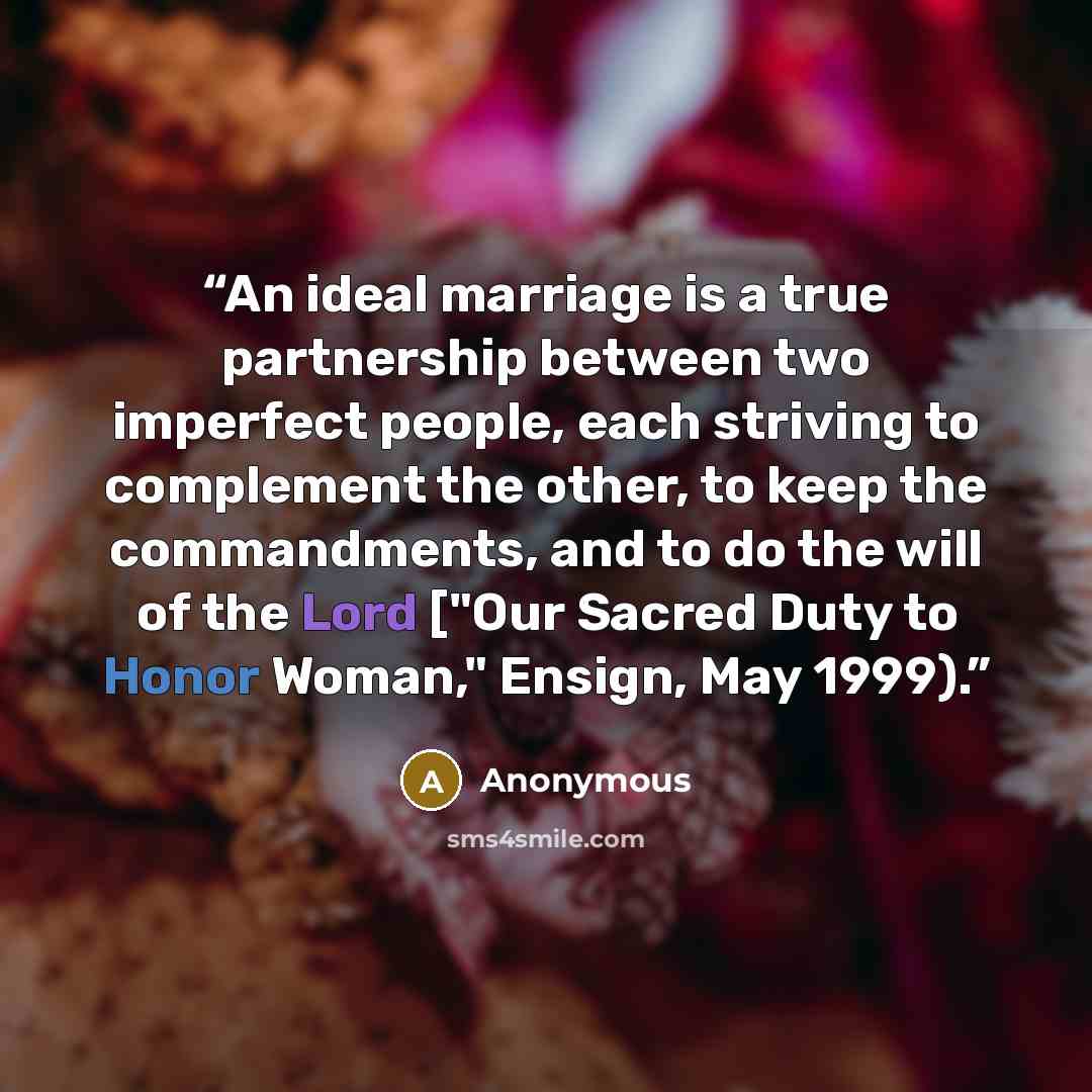“An ideal marriage is a true partnership between two imperfect people, each striving to complement the other, to keep the commandments, and to do the will of the Lord ["Our Sacred Duty to Honor Woman," Ensign, May 1999).” quote by Anonymous
