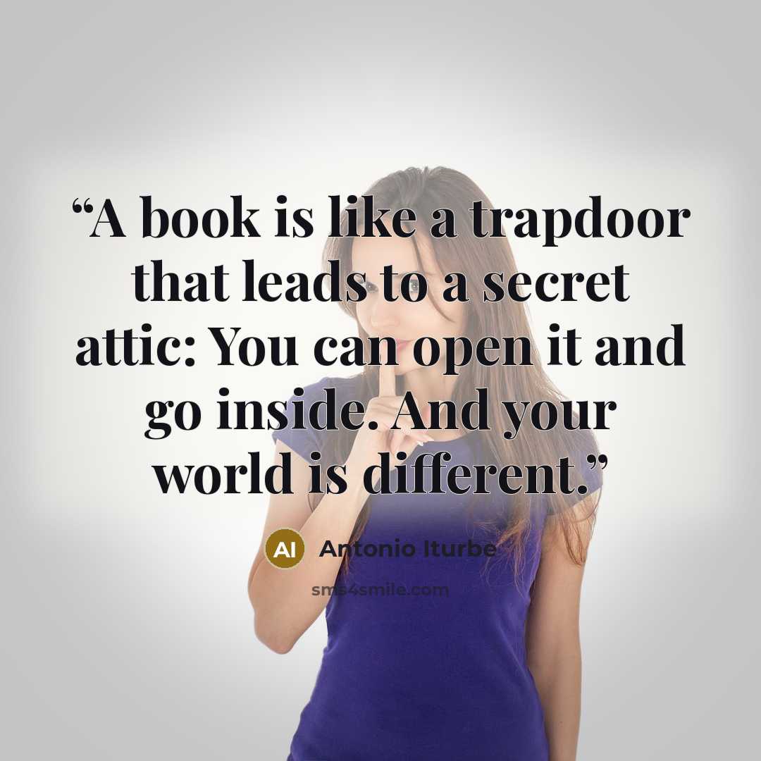 “A book is like a trapdoor that leads to a secret attic: You can open it and go inside. And your world is different.” quote by Antonio Iturbe