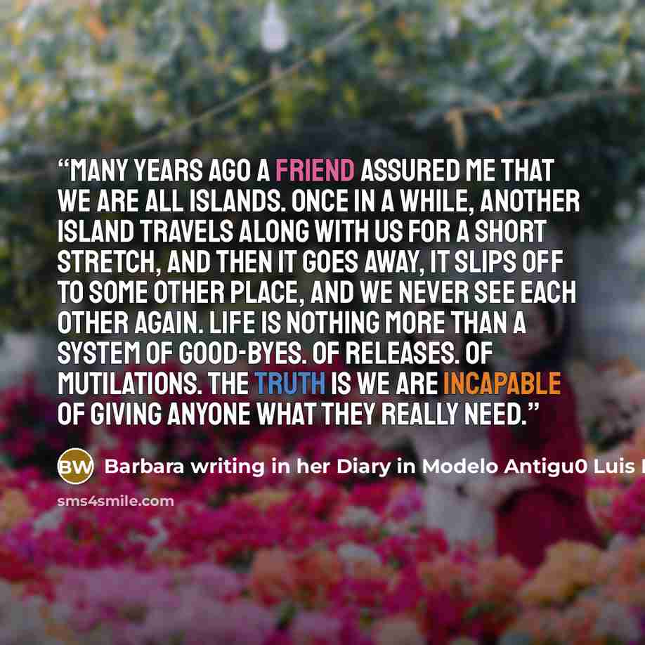 “Many years ago a friend assured me that we are all islands. Once in a while, another island travels along with us for a short stretch, and then it goes away, it slips off to some other place, and we never see each other again. Life is nothing more than a system of good-byes. Of releases. Of…” quote by Barbara writing in her Diary in Modelo Antigu0 Luis Eduardo Reyes