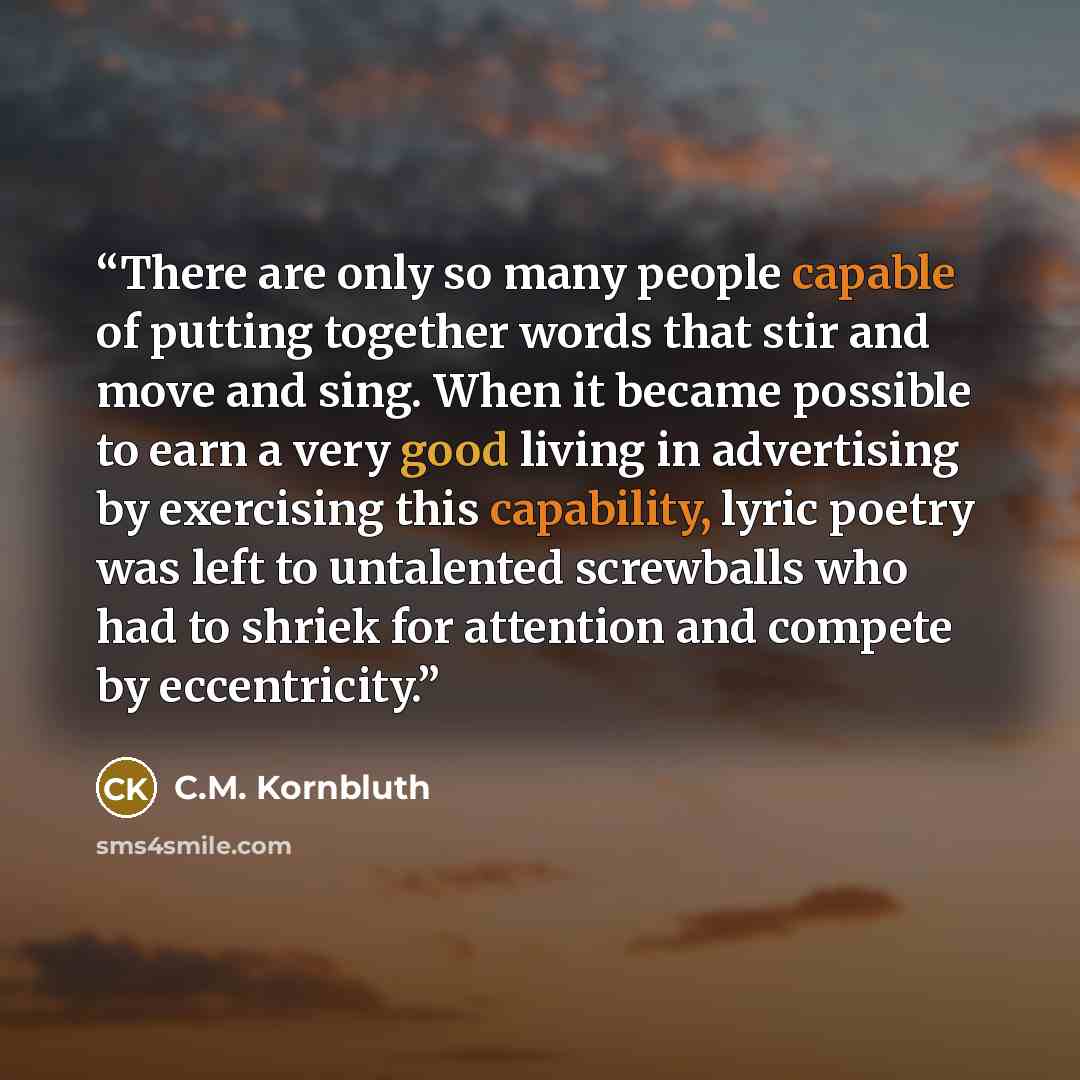 “There are only so many people capable of putting together words that stir and move and sing. When it became possible to earn a very good living in advertising by exercising this capability, lyric poetry was left to untalented screwballs who had to shriek for attention and compete by eccentricity.” quote by C.M. Kornbluth