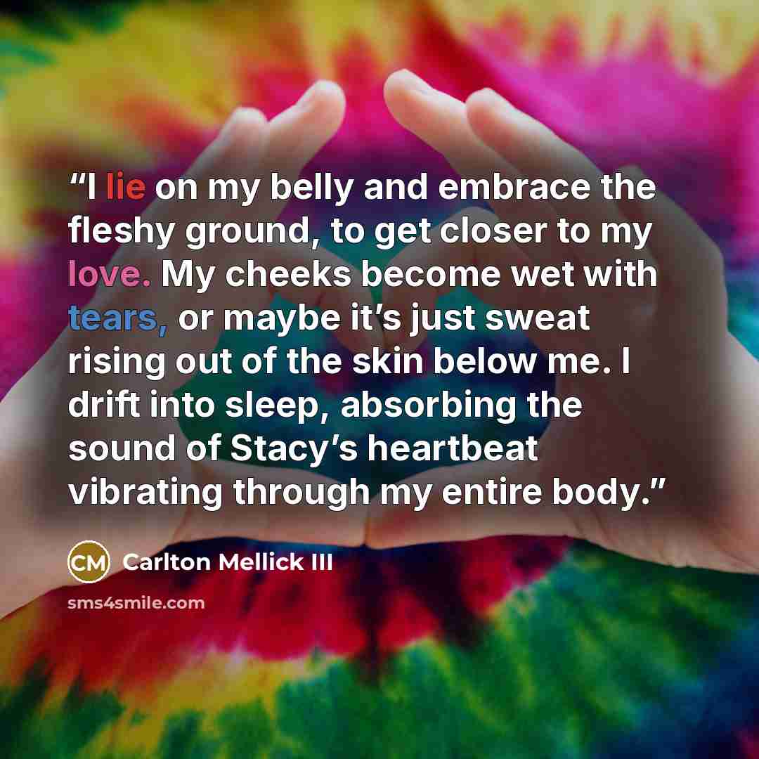 “I lie on my belly and embrace the fleshy ground, to get closer to my love. My cheeks become wet with tears, or maybe it’s just sweat rising out of the skin below me. I drift into sleep, absorbing the sound of Stacy’s heartbeat vibrating through my entire body.” quote by Carlton Mellick III
