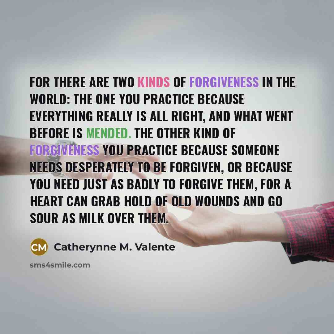 “For there are two kinds of forgiveness in the world: the one you practice because everything really is all right, and what went before is mended. The other kind of forgiveness you practice because someone needs desperately to be forgiven, or because you need just as badly to forgive them, for a…” quote by Catherynne M. Valente