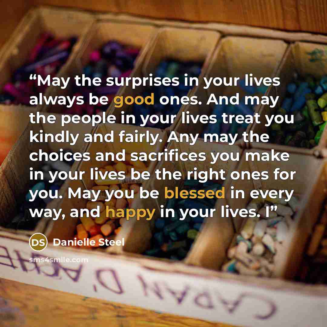 “May the surprises in your lives always be good ones. And may the people in your lives treat you kindly and fairly. Any may the choices and sacrifices you make in your lives be the right ones for you. May you be blessed in every way, and happy in your lives. I” quote by Danielle Steel