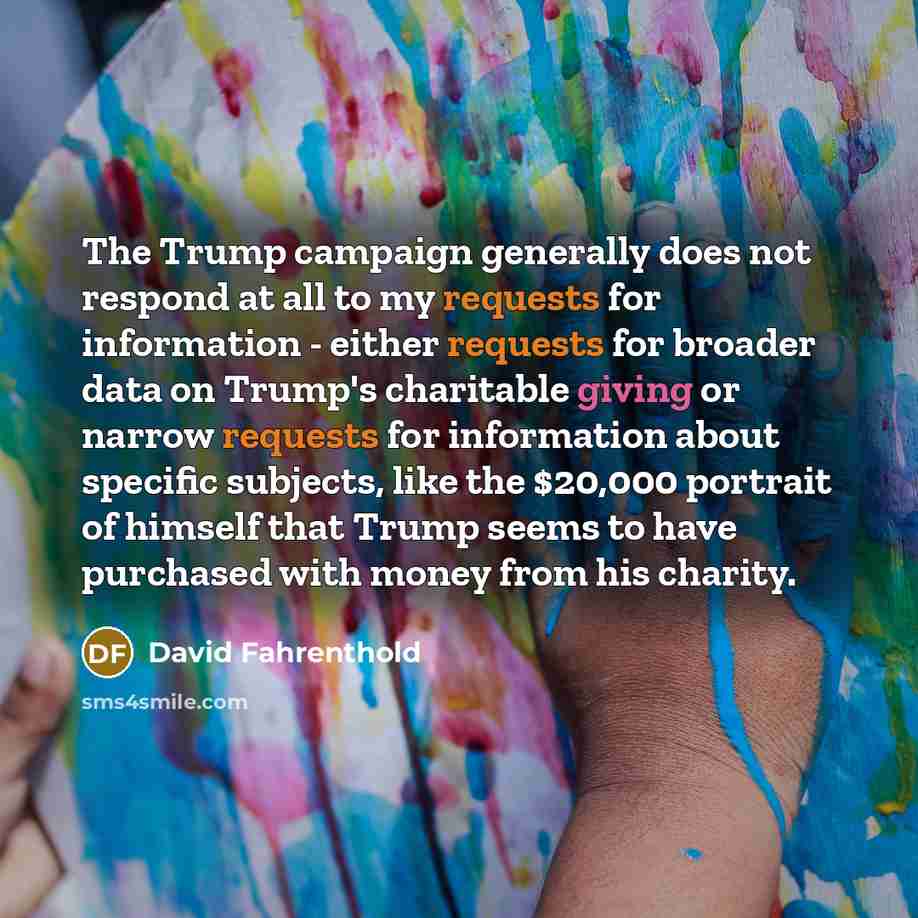 “The Trump campaign generally does not respond at all to my requests for information - either requests for broader data on Trump's charitable giving or narrow requests for information about specific subjects, like the $20,000 portrait of himself that Trump seems to have purchased with money from…” quote by David Fahrenthold